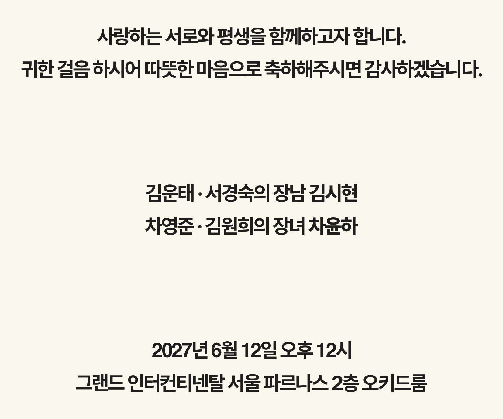 사랑하는 서로와 평생을 함께하고자 합니다. 귀한 걸음 하시어 따뜻한 마음으로 축하해주시면 감사하겠습니다. 김운태·서경숙의 장남 김시현, 차영준·김원희의 장녀 차윤하. 2027년 6월 12일 오후 12시 · 그랜드 인터컨티넨탈 서울 파르나스 2층 오키드룸