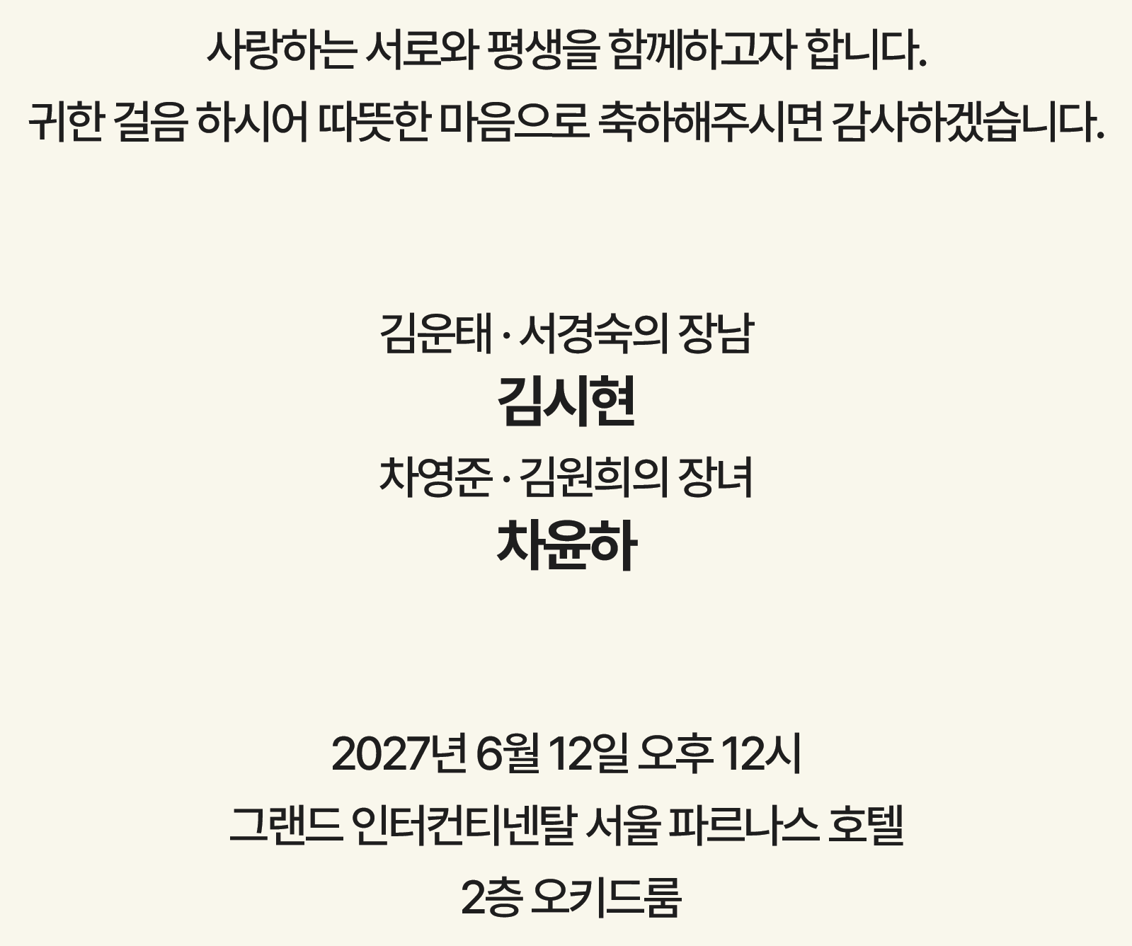 사랑하는 서로와 평생을 함께하고자 합니다. 귀한 걸음 하시어 따뜻한 마음으로 축하해주시면 감사하겠습니다. 김운태·서경숙의 장남 김시현, 차영준·김원희의 장녀 차윤하. 2027년 6월 12일 오후 12시 · 그랜드 인터컨티넨탈 서울 파르나스 호텔 2층 오키드룸